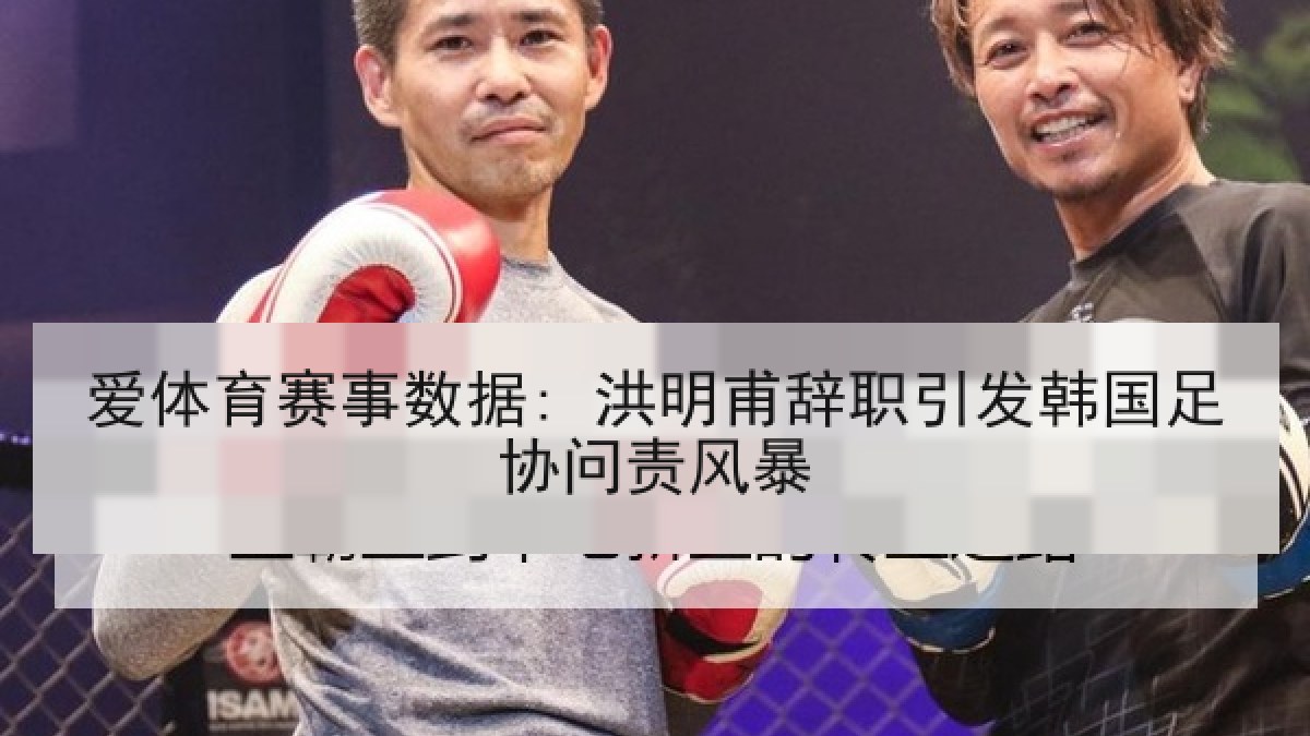 爱体育赛事数据: 洪明甫辞职引发韩国足协问责风暴