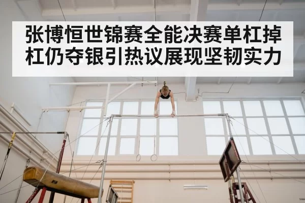 张博恒世锦赛全能决赛单杠掉杠仍夺银引热议展现坚韧实力